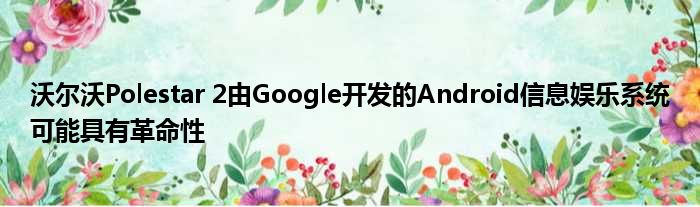 沃尔沃Polestar 2由Google开发的Android信息娱乐系统可能具有革命性