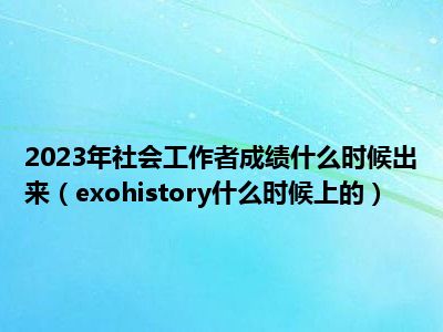 2023年社会工作者成绩什么时候出来（exohistory什么时候上的）