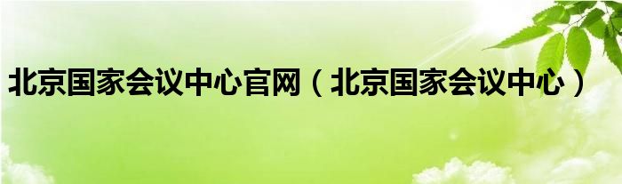  北京国家会议中心官网（北京国家会议中心）