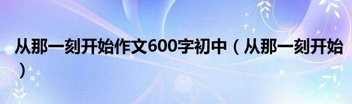  从那一刻开始作文600字初中（从那一刻开始）