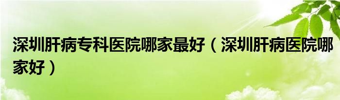  深圳肝病专科医院哪家最好（深圳肝病医院哪家好）