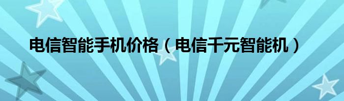  电信智能手机价格（电信千元智能机）