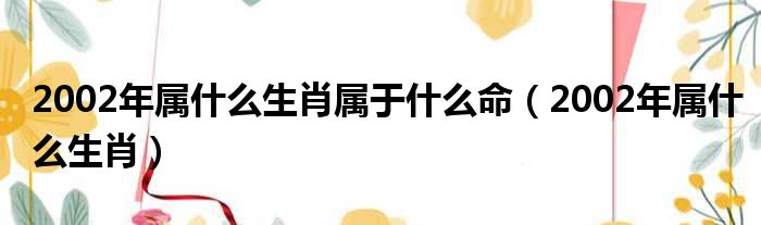 2002年属什么生肖属于什么命（2002年属什么生肖）