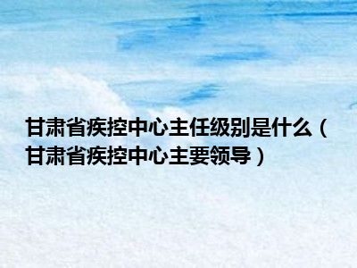 甘肃省疾控中心主任级别是什么（甘肃省疾控中心主要领导）