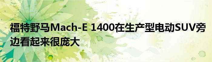 福特野马Mach-E 1400在生产型电动SUV旁边看起来很庞大