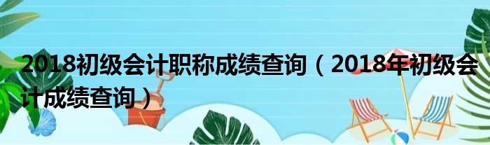 2018初级会计职称成绩查询（2018年初级会计成绩查询）