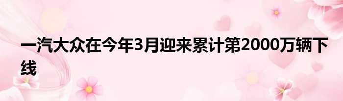 一汽大众在今年3月迎来累计第2000万辆下线