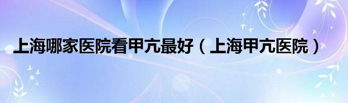  上海哪家医院看甲亢最好（上海甲亢医院）