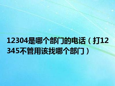 12304是哪个部门的电话（打12345不管用该找哪个部门）