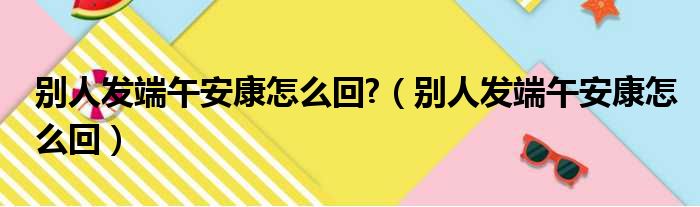 别人发端午安康怎么回 （别人发端午安康怎么回）