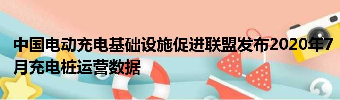 中国电动充电基础设施促进联盟发布2020年7月充电桩运营数据