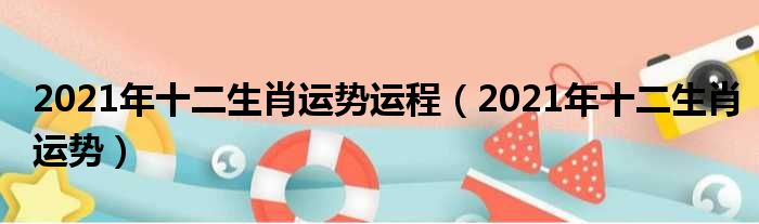 2021年十二生肖运势运程（2021年十二生肖运势）