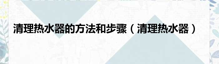 清理热水器的方法和步骤（清理热水器）