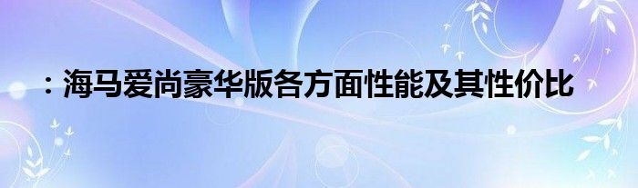 ：海马爱尚豪华版各方面性能及其性价比