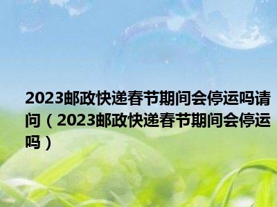 2023邮政快递春节期间会停运吗请问（2023邮政快递春节期间会停运吗）