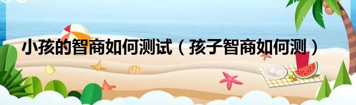 小孩的智商如何测试（孩子智商如何测）