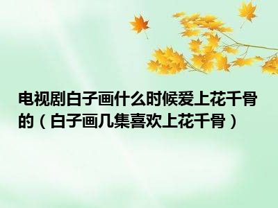 电视剧白子画什么时候爱上花千骨的（白子画几集喜欢上花千骨）