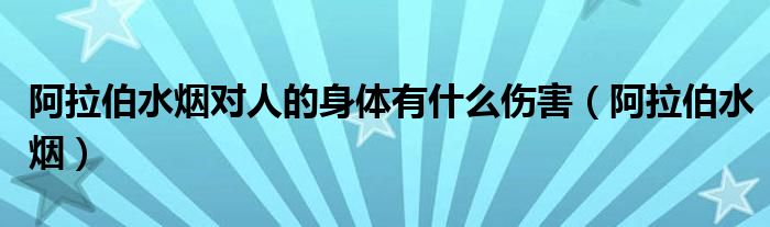  阿拉伯水烟对人的身体有什么伤害（阿拉伯水烟）