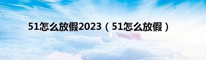  51怎么放假2023（51怎么放假）