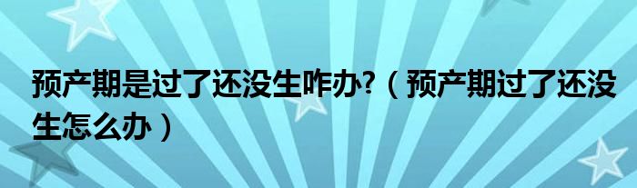  预产期是过了还没生咋办 （预产期过了还没生怎么办）