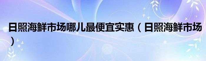  日照海鲜市场哪儿最便宜实惠（日照海鲜市场）