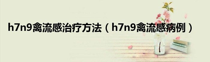  h7n9禽流感治疗方法（h7n9禽流感病例）