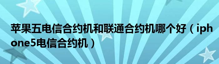  苹果五电信合约机和联通合约机哪个好（iphone5电信合约机）