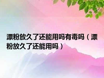 漂粉放久了还能用吗有毒吗（漂粉放久了还能用吗）