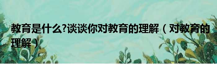 教育是什么 谈谈你对教育的理解（对教育的理解）