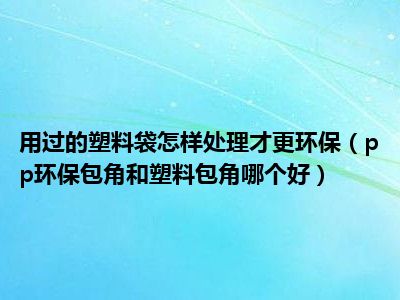 用过的塑料袋怎样处理才更环保（pp环保包角和塑料包角哪个好）