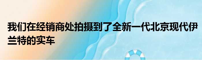 我们在经销商处拍摄到了全新一代北京现代伊兰特的实车