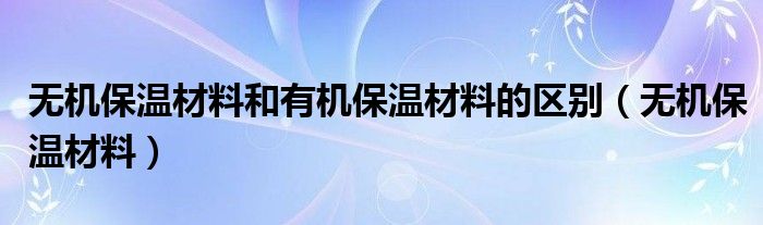  无机保温材料和有机保温材料的区别（无机保温材料）