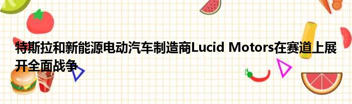 特斯拉和新能源电动汽车制造商Lucid Motors在赛道上展开全面战争