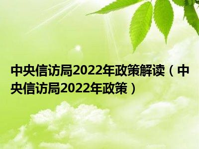 中央信访局2022年政策解读（中央信访局2022年政策）