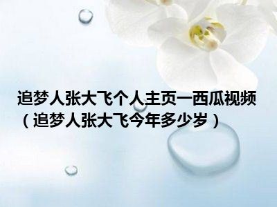 追梦人张大飞个人主页一西瓜视频（追梦人张大飞今年多少岁）