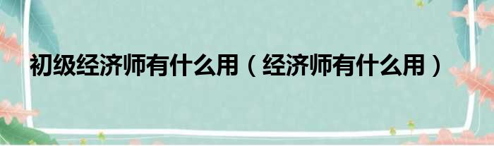 初级经济师有什么用（经济师有什么用）