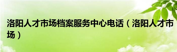  洛阳人才市场档案服务中心电话（洛阳人才市场）