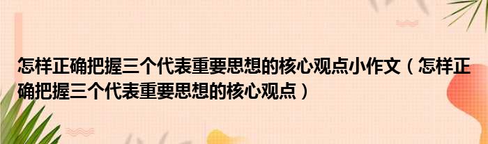 怎样正确把握三个代表重要思想的核心观点小作文（怎样正确把握三个代表重要思想的核心观点）