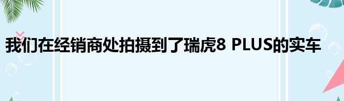 我们在经销商处拍摄到了瑞虎8 PLUS的实车