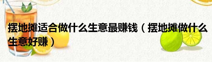 摆地摊适合做什么生意最赚钱（摆地摊做什么生意好赚）