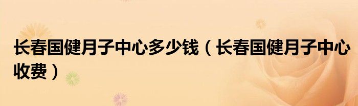  长春国健月子中心多少钱（长春国健月子中心收费）