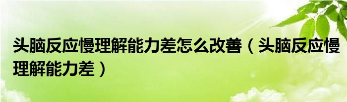  头脑反应慢理解能力差怎么改善（头脑反应慢理解能力差）