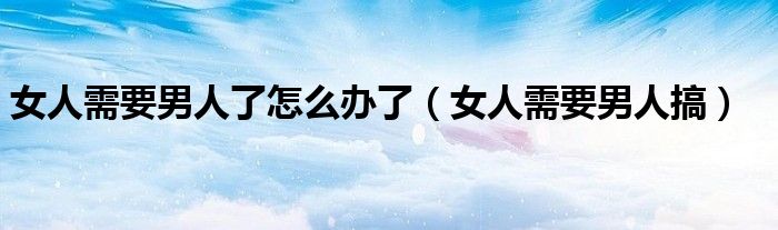  女人需要男人了怎么办了（女人需要男人搞）