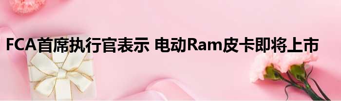 FCA首席执行官表示 电动Ram皮卡即将上市