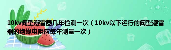 10kv阀型避雷器几年检测一次（10kv以下运行的阀型避雷器的绝缘电阻应每年测量一次）