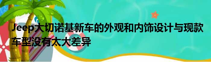 Jeep大切诺基新车的外观和内饰设计与现款车型没有太大差异