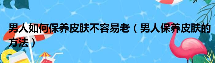 男人如何保养皮肤不容易老（男人保养皮肤的方法）