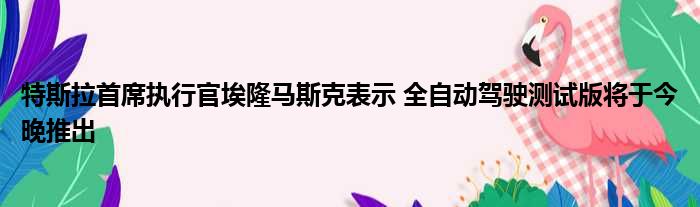 特斯拉首席执行官埃隆马斯克表示 全自动驾驶测试版将于今晚推出