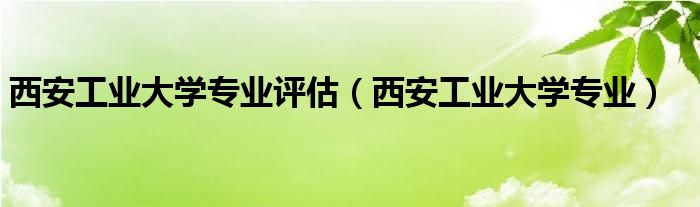  西安工业大学专业评估（西安工业大学专业）