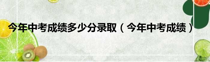 今年中考成绩多少分录取（今年中考成绩）